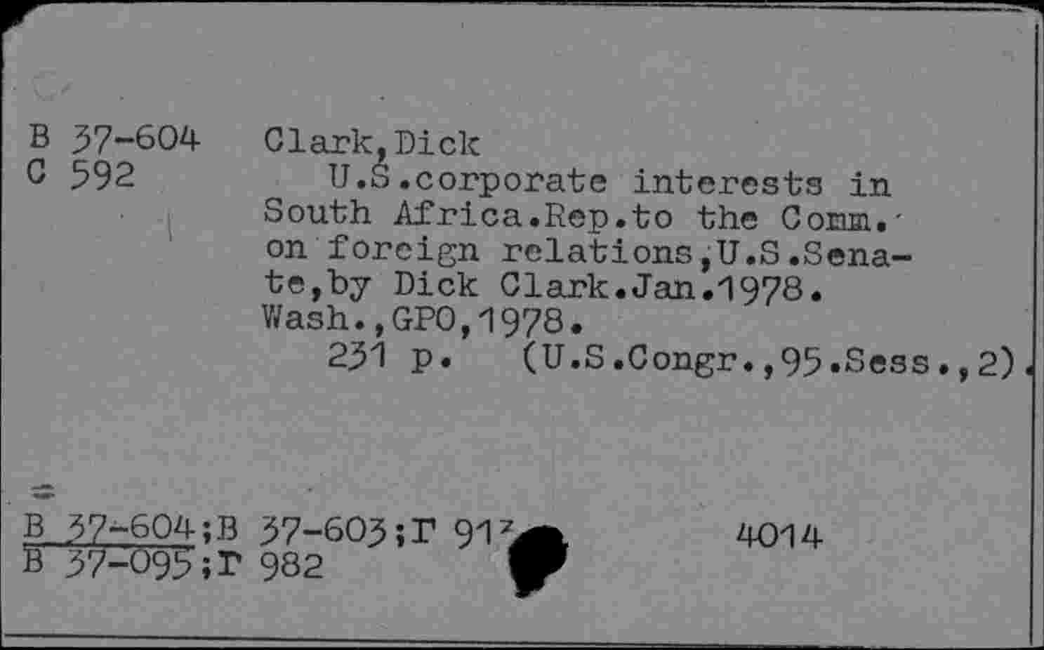 ﻿B 37-604
G 592
Clark,Dick
U.S.corporate interests in South Africa.Rep.to the Corim.-on foreign relations,U.S.Senate,by Dick Clark.Jan.1978. Wash.,GPO,1978.
251 p. (U.S.Congr.,95.Sess.,2)
B 37-604;B 37-603;r 91
B 37-095;]? 982
4014